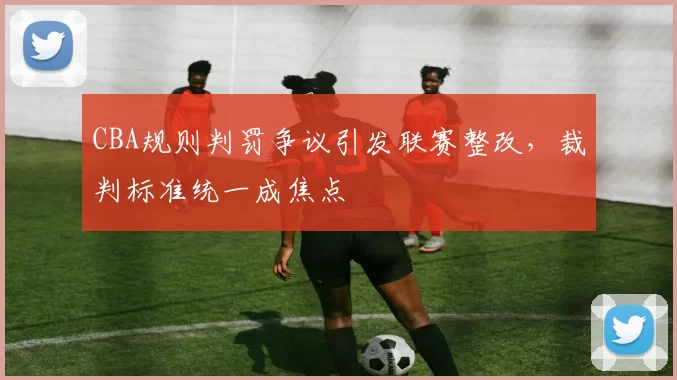 CBA规则判罚争议引发联赛整改，裁判标准统一成焦点