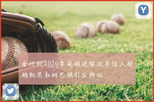 舍什科2026年英超进球效率惊人超越凯恩和姆巴佩引发热议