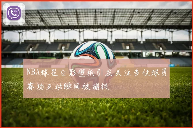 NBA球星合影壁纸引发关注多位球员赛场互动瞬间被捕捉