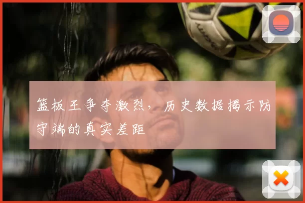篮板王争夺激烈，历史数据揭示防守端的真实差距