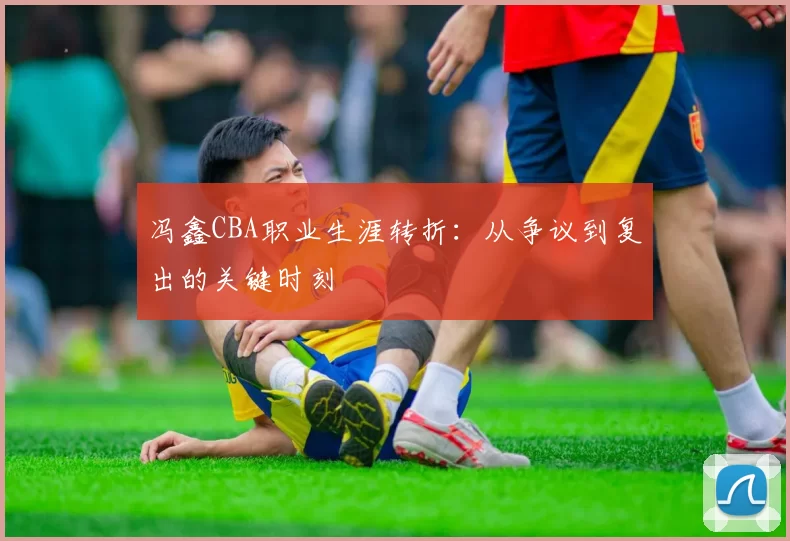 冯鑫CBA职业生涯转折：从争议到复出的关键时刻