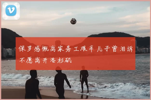 保罗感慨离家务工艰辛儿子曾泪诉不愿离开洛杉矶