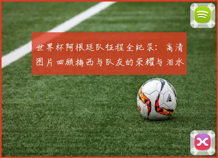 世界杯阿根廷队征程全纪录:高清图片回顾梅西与队友的荣耀与泪水