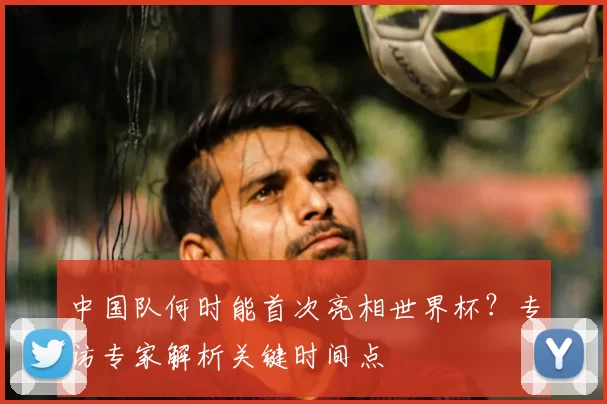 中国队何时能首次亮相世界杯?专访专家解析关键时间点