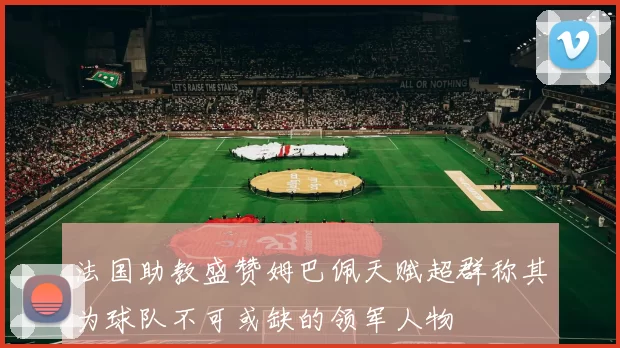 法国助教盛赞姆巴佩天赋超群称其为球队不可或缺的领军人物