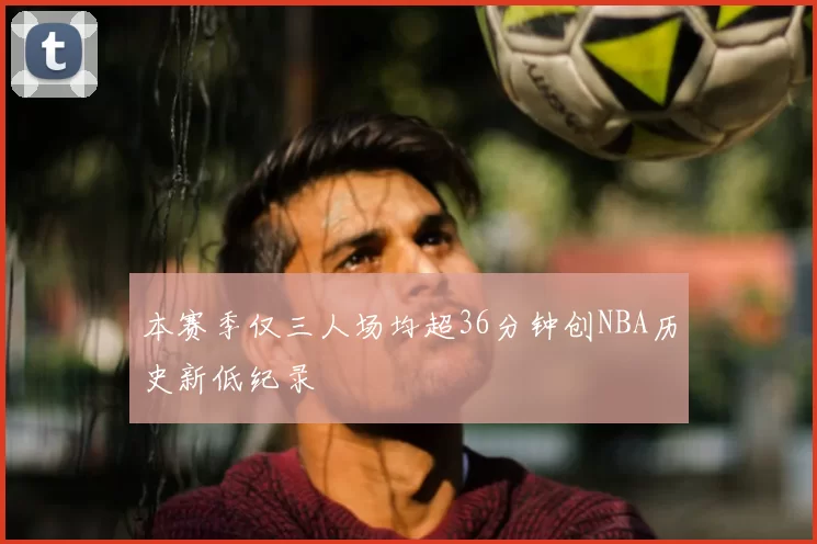 本赛季仅三人场均超36分钟创NBA历史新低纪录