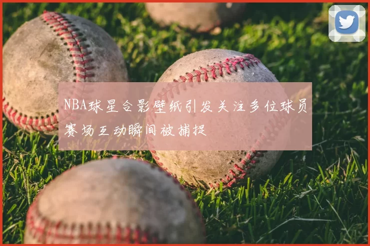 NBA球星合影壁纸引发关注多位球员赛场互动瞬间被捕捉
