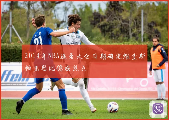 2014年NBA选秀大会日期确定维金斯帕克恩比德成焦点