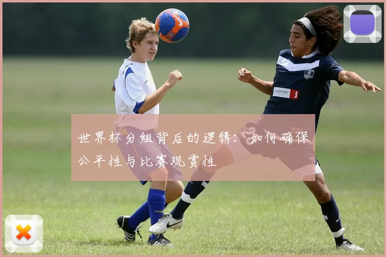 世界杯分组背后的逻辑：如何确保公平性与比赛观赏性