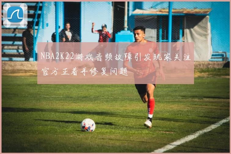 NBA2K22游戏音频故障引发玩家关注官方正着手修复问题