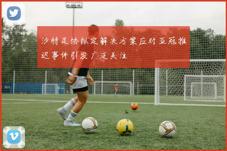 沙特足协拟定解决方案应对亚冠推迟事件引发广泛关注