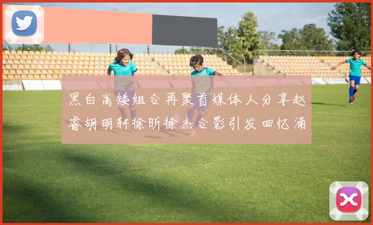 黑白高矮组合再聚首媒体人分享赵睿胡明轩徐昕徐杰合影引发回忆涌现