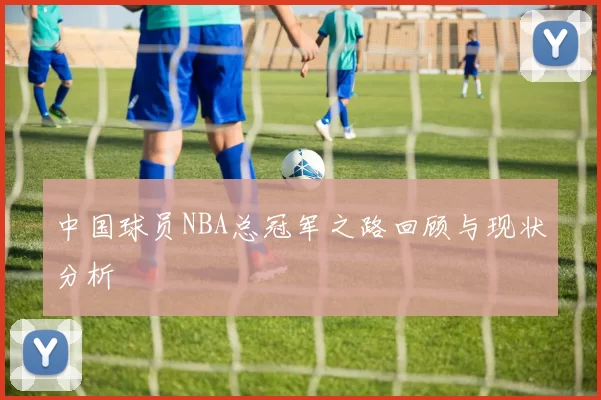 中国球员NBA总冠军之路回顾与现状分析