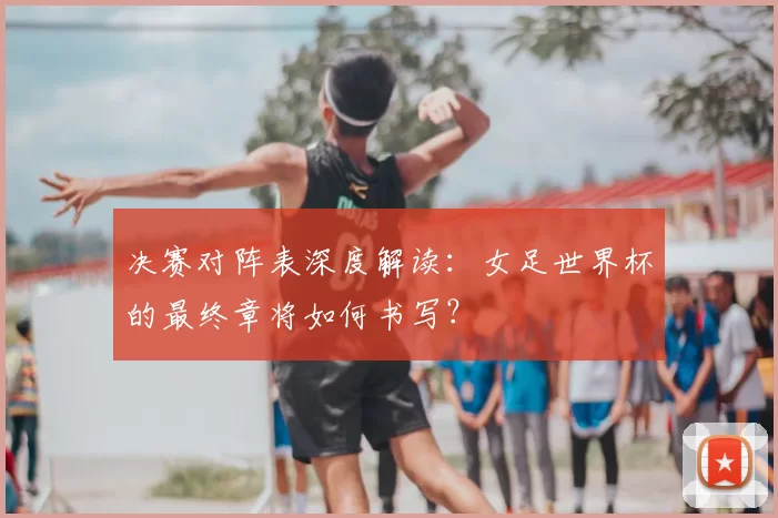 决赛对阵表深度解读：女足世界杯的最终章将如何书写？