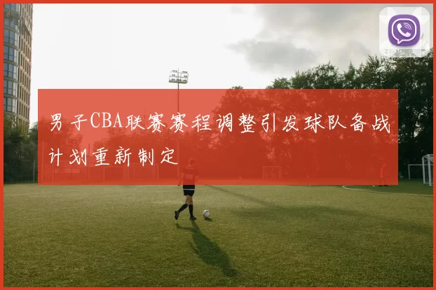 男子CBA联赛赛程调整引发球队备战计划重新制定