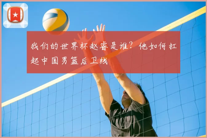 我们的世界杯赵睿是谁?他如何扛起中国男篮后卫线