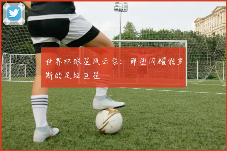 世界杯球星风云录：那些闪耀俄罗斯的足坛巨星