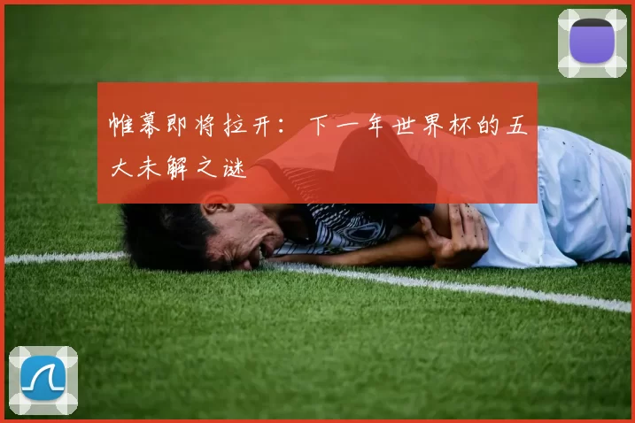帷幕即将拉开:下一年世界杯的五大未解之谜
