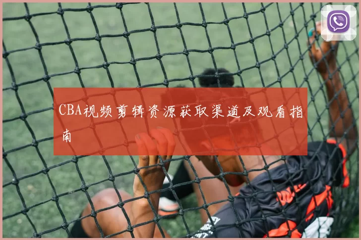 CBA视频剪辑资源获取渠道及观看指南