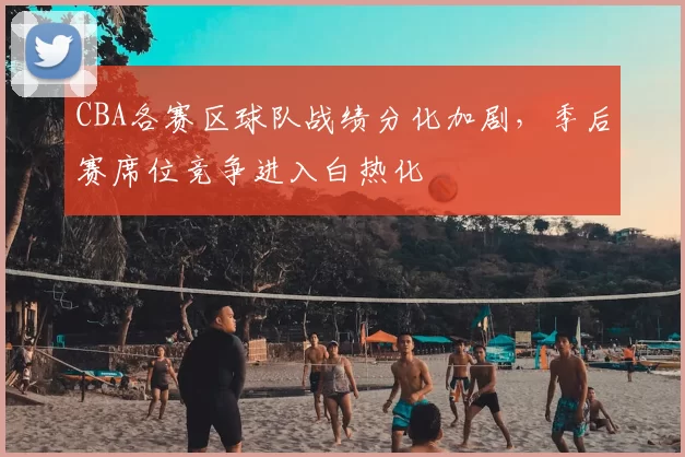 CBA各赛区球队战绩分化加剧，季后赛席位竞争进入白热化