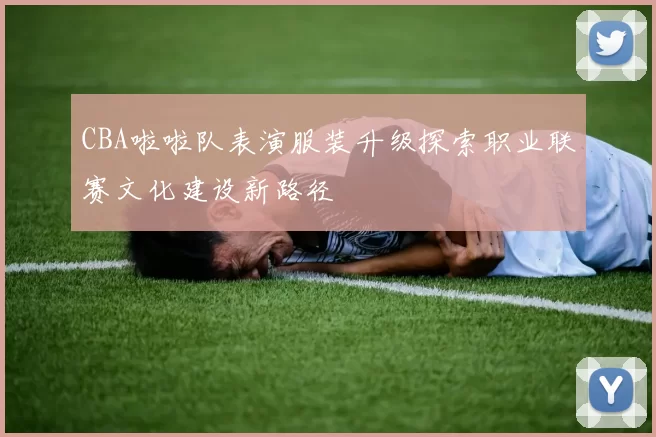 CBA啦啦队表演服装升级探索职业联赛文化建设新路径
