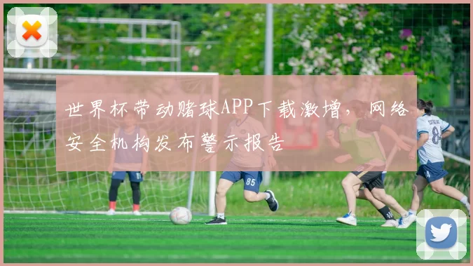 世界杯带动赌球APP下载激增，网络安全机构发布警示报告