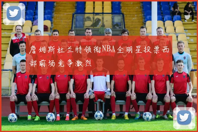 詹姆斯杜兰特领衔NBA全明星投票西部前场竞争激烈