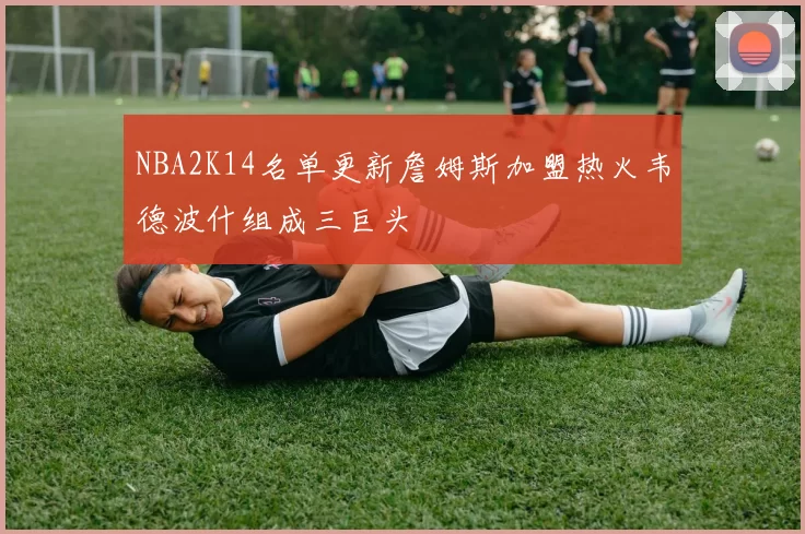 NBA2K14名单更新詹姆斯加盟热火韦德波什组成三巨头