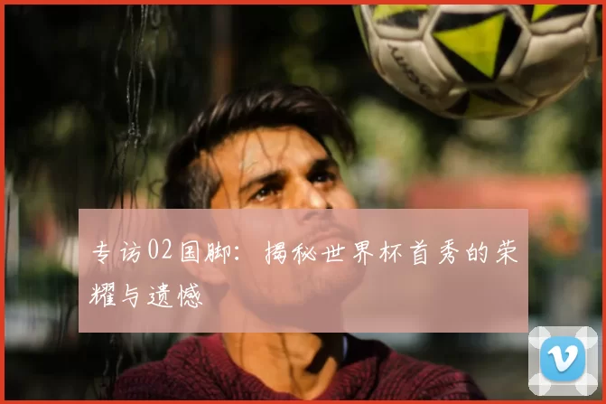 专访02国脚：揭秘世界杯首秀的荣耀与遗憾