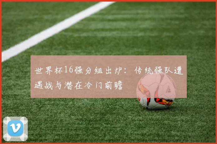 世界杯16强分组出炉:传统强队遭遇战与潜在冷门前瞻