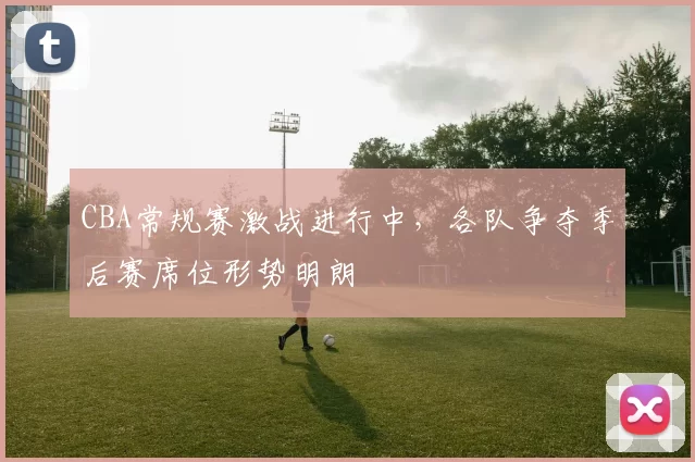 CBA常规赛激战进行中，各队争夺季后赛席位形势明朗