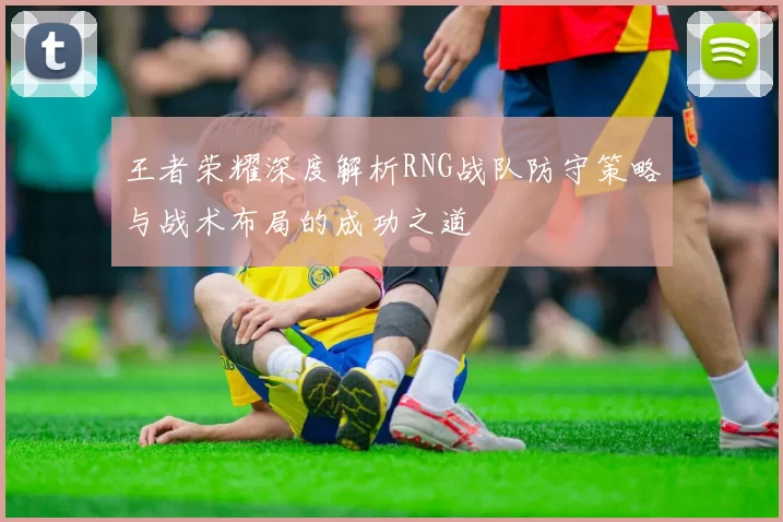 王者荣耀深度解析RNG战队防守策略与战术布局的成功之道