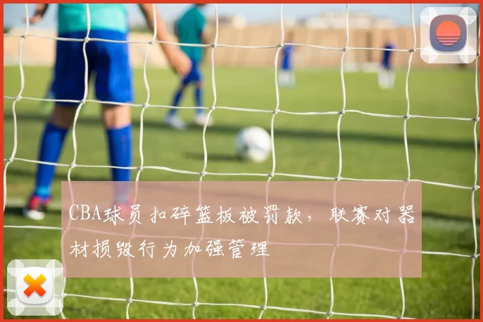 CBA球员扣碎篮板被罚款，联赛对器材损毁行为加强管理