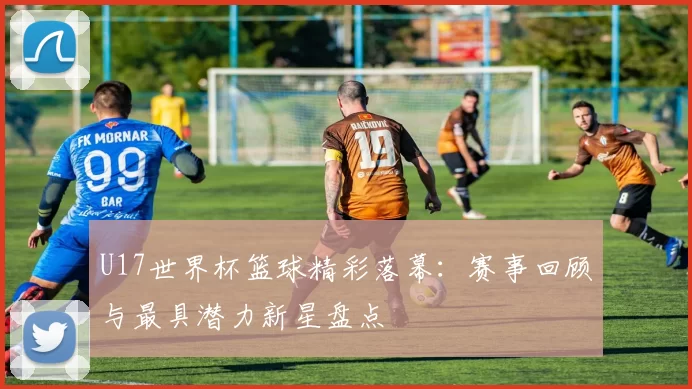 U17世界杯篮球精彩落幕：赛事回顾与最具潜力新星盘点